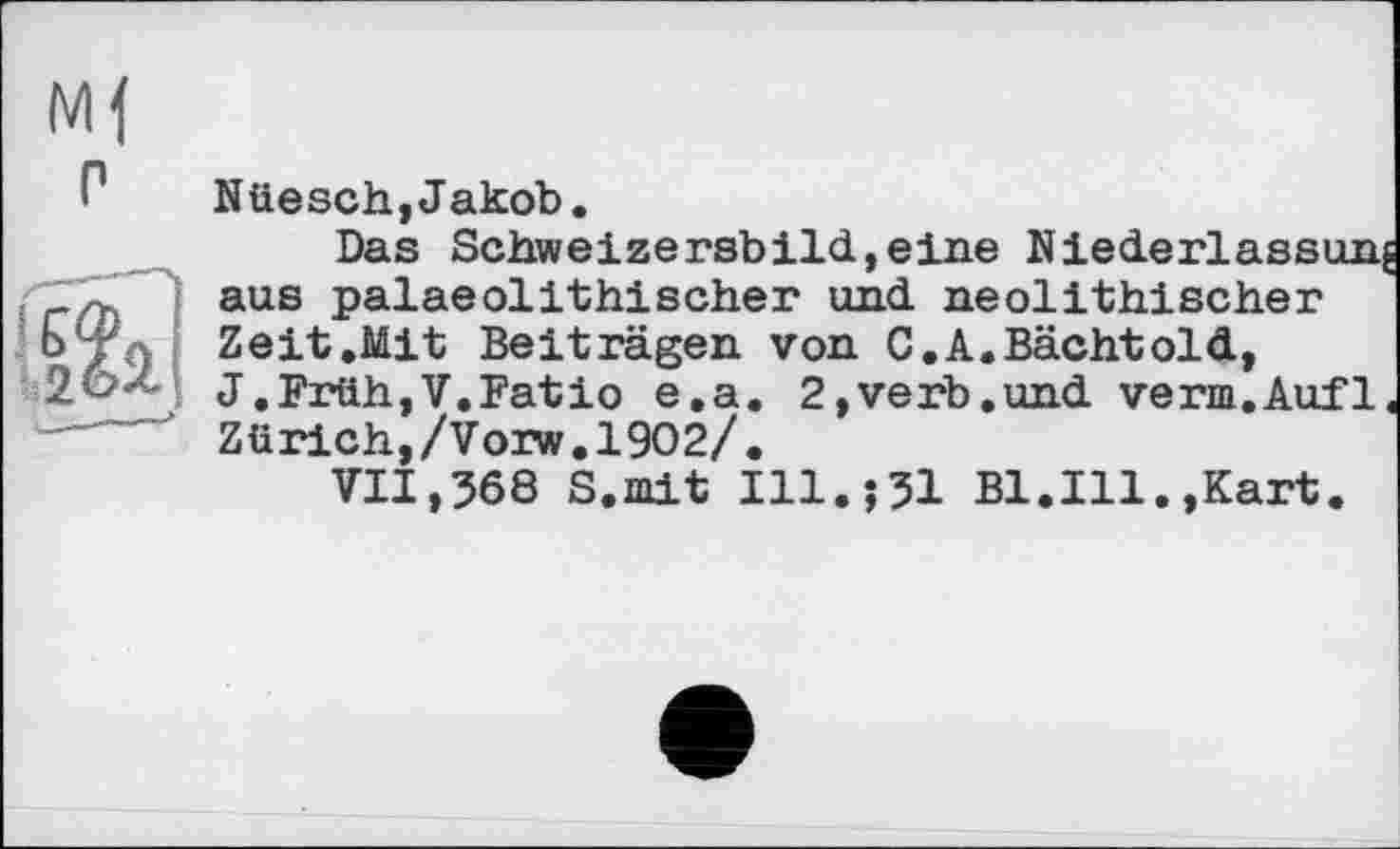 ﻿P
Nüesch,Jakob.
Das Schweizersbild,eine
aus palaeolithischer und neolithischer Zeit.Mit Beiträgen von C.A.Bächtold, J.Früh,V.Fatio e.a. 2,verb.und verm.Aufl Zürich,/Vorw.1902/.
VII,368 S.mit Ill.?31 Bl.Ill.,Kart.